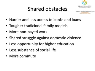 Shared obstacles 
• Harder and less access to banks and loans 
• Tougher tradicional family models 
• More non-payed work ...