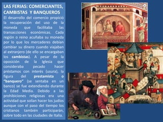 LAS FERIAS: COMERCIANTES,
CAMBISTAS Y BANQUEROS
El desarrollo del comercio propició
la recuperación del uso de la
moneda que facilitaba las
transacciones económicas. Cada
región o reino acuñaba su moneda
por lo que los mercaderes debían
cambiar su dinero cuando viajaban
al extranjero (de ello se encargaban
los cambistas). A pesar de la
oposición de la Iglesia que
consideraba pecado hacer
préstamos con interés (usura), la
figura del prestamista o
“banquero” (se sentaba en un
banco) se fue extendiendo durante
la Edad Media. Debido a las
prohibiciones religiosas era una
actividad que solían hacer los judíos
aunque con el paso del tiempo los
cristianos también participarán,
sobre todo en las ciudades de Italia.
 