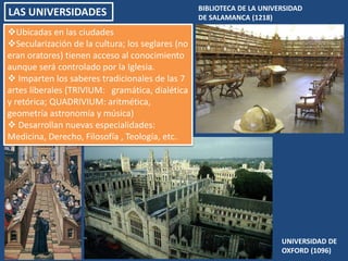 LAS UNIVERSIDADES BIBLIOTECA DE LA UNIVERSIDAD
DE SALAMANCA (1218)
UNIVERSIDAD DE
OXFORD (1096)
Ubicadas en las ciudades
Secularización de la cultura; los seglares (no
eran oratores) tienen acceso al conocimiento
aunque será controlado por la Iglesia.
 Imparten los saberes tradicionales de las 7
artes liberales (TRIVIUM: gramática, dialética
y retórica; QUADRIVIUM: aritmética,
geometría astronomía y música)
 Desarrollan nuevas especialidades:
Medicina, Derecho, Filosofía , Teología, etc.
 