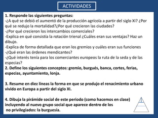 ACTIVIDADES
1. Responde las siguientes preguntas:
-¿A qué se debió el aumentó de la producción agrícola a partir del siglo XI? ¿Por
qué se redujo la mortalidad?¿Por qué crecieron las ciudades?
-¿Por qué crecieron los intercambios comerciales?
-Explica en qué consistía la rotación trienal ¿Cuáles eran sus ventajas? Haz un
dibujo.
-Explica de forma detallada que eran los gremios y cuáles eran sus funciones
-¿Qué eran las órdenes mendicantes?
-¿Qué interés tenía para los comerciantes europeos la ruta de la seda y de las
especias?
2. Define los siguientes conceptos: gremio, burgués, banca, cortes, ferias,
especias, ayuntamiento, lonja.
3. Resume en diez líneas la forma en que se produjo el renacimiento urbano
vivido en Europa a partir del siglo XI.
4. Dibuja la pirámide social de este periodo (como hacemos en clase)
incluyendo al nuevo grupo social que aparece dentro de los
no privilegiados: la burguesía.
 