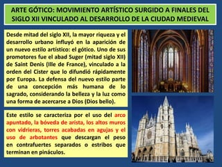ARTE GÓTICO: MOVIMIENTO ARTÍSTICO SURGIDO A FINALES DEL
SIGLO XII VINCULADO AL DESARROLLO DE LA CIUDAD MEDIEVAL
Desde mitad del siglo XII, la mayor riqueza y el
desarrollo urbano influyó en la aparición de
un nuevo estilo artístico: el gótico. Uno de sus
promotores fue el abad Suger (mitad siglo XII)
de Saint Denis (Ille de France), vinculado a la
orden del Cister que lo difundió rápidamente
por Europa. La defensa del nuevo estilo parte
de una concepción más humana de lo
sagrado, considerando la belleza y la luz como
una forma de acercarse a Dios (Dios bello).
Este estilo se caracteriza por el uso del arco
apuntado, la bóveda de arista, los altos muros
con vidrieras, torres acabadas en agujas y el
uso de arbotantes que descargan el peso
en contrafuertes separados o estribos que
terminan en pináculos.
 