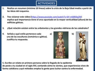 ACTIVIDADES
1. Realiza un resumen (mínimo 10 líneas) sobre la crisis de la Baja Edad media a partir de
las ideas del esquema.
2. Tras visionar este video (https://www.youtube.com/watch?v=bY-mk8K0q2M)
explica qué importancia tiene el arco apuntado en la mayor verticalidad (altura) de los
edificios góticos.
3. ¿Qué relación existen entre los arbotantes y las grandes vidrieras de las catedrales?
4. Señala a qué estilo pertenece cada a) b)
una de las esculturas (románica o gótica).
Justifica tu respuesta.
5. Escribe un relato en primera persona sobre la llegada de la epidemia
de peste a tu ciudad en el siglo XIV, contando cómo te sientes, que experiencias vives de
forma cotidiana y qué métodos emplea la gente para luchar contra la enfermedad.
 