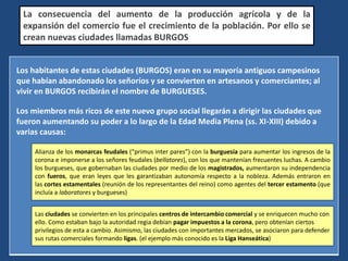 Los habitantes de estas ciudades (BURGOS) eran en su mayoría antiguos campesinos
que habían abandonado los señoríos y se convierten en artesanos y comerciantes; al
vivir en BURGOS recibirán el nombre de BURGUESES.
Los miembros más ricos de este nuevo grupo social llegarán a dirigir las ciudades que
fueron aumentando su poder a lo largo de la Edad Media Plena (ss. XI-XIII) debido a
varias causas:
La consecuencia del aumento de la producción agrícola y de la
expansión del comercio fue el crecimiento de la población. Por ello se
crean nuevas ciudades llamadas BURGOS
Alianza de los monarcas feudales (“primus inter pares”) con la burguesía para aumentar los ingresos de la
corona e imponerse a los señores feudales (bellatores), con los que mantenían frecuentes luchas. A cambio
los burgueses, que gobernaban las ciudades por medio de los magistrados, aumentaron su independencia
con fueros, que eran leyes que les garantizaban autonomía respecto a la nobleza. Además entraron en
las cortes estamentales (reunión de los representantes del reino) como agentes del tercer estamento (que
incluía a laboratores y burgueses)
Las ciudades se convierten en los principales centros de intercambio comercial y se enriquecen mucho con
ello. Como estaban bajo la autoridad regia debían pagar impuestos a la corona, pero obtenían ciertos
privilegios de esta a cambio. Asimismo, las ciudades con importantes mercados, se asociaron para defender
sus rutas comerciales formando ligas. (el ejemplo más conocido es la Liga Hanseática)
 