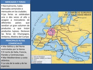  Normalmente, había
mercados semanales o
mensuales en las ciudades.
 Las ferias se celebraban
una o dos veces al año y
acogían a mercaderes de
diferentes países que
vendían un gran volumen de
productos a que traían
productos lujosos. Destacan
las ferias de Champagne,
Amberes, Medina del Campo.
LAS PRINCIPALES RUTAS
COMERCIALES
 Mar Báltico y del Norte
controladas por la Hansa.
 El norte de Italia, Francia,
Flandes y Centroeuropa.
 Mar Mediterráneo y costa
atlántica.
 La ruta de la seda y de las
especias.
MERCADOS Y FERIAS
PRINCIPALES RUTAS
COMERCIALES
 