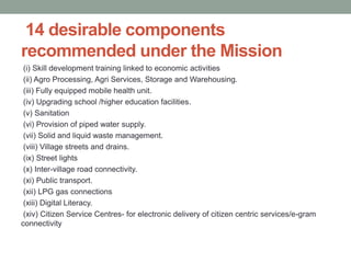 14 desirable components
recommended under the Mission
(i) Skill development training linked to economic activities
(ii) Agro Processing, Agri Services, Storage and Warehousing.
(iii) Fully equipped mobile health unit.
(iv) Upgrading school /higher education facilities.
(v) Sanitation
(vi) Provision of piped water supply.
(vii) Solid and liquid waste management.
(viii) Village streets and drains.
(ix) Street lights
(x) Inter-village road connectivity.
(xi) Public transport.
(xii) LPG gas connections
(xiii) Digital Literacy.
(xiv) Citizen Service Centres- for electronic delivery of citizen centric services/e-gram
connectivity
 
