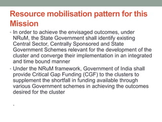 Resource mobilisation pattern for this
Mission
• In order to achieve the envisaged outcomes, under
NRuM, the State Government shall identify existing
Central Sector, Centrally Sponsored and State
Government Schemes relevant for the development of the
cluster and converge their implementation in an integrated
and time bound manner
• Under the NRuM framework, Government of India shall
provide Critical Gap Funding (CGF) to the clusters to
supplement the shortfall in funding available through
various Government schemes in achieving the outcomes
desired for the cluster
.
 