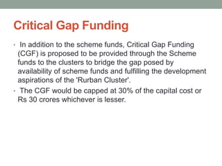 Critical Gap Funding
• In addition to the scheme funds, Critical Gap Funding
(CGF) is proposed to be provided through the Scheme
funds to the clusters to bridge the gap posed by
availability of scheme funds and fulfilling the development
aspirations of the 'Rurban Cluster'.
• The CGF would be capped at 30% of the capital cost or
Rs 30 crores whichever is lesser.
 