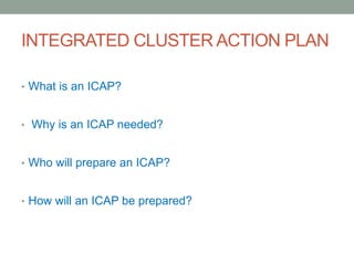 INTEGRATED CLUSTER ACTION PLAN
• What is an ICAP?
• Why is an ICAP needed?
• Who will prepare an ICAP?
• How will an ICAP be prepared?
 