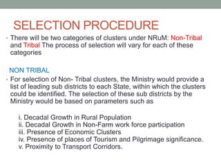 SELECTION PROCEDURE
• There will be two categories of clusters under NRuM: Non-Tribal
and Tribal The process of selection will vary for each of these
categories
NON TRIBAL
• For selection of Non- Tribal clusters, the Ministry would provide a
list of leading sub districts to each State, within which the clusters
could be identified. The selection of these sub districts by the
Ministry would be based on parameters such as
i. Decadal Growth in Rural Population
ii. Decadal Growth in Non-Farm work force participation
iii. Presence of Economic Clusters
iv. Presence of places of Tourism and Pilgrimage significance.
v. Proximity to Transport Corridors.
 