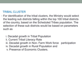 TRIBAL CLUSTER
• For identification of the tribal clusters, the Ministry would select
the leading sub districts falling within the top 100 tribal districts
of the country, based on the Scheduled Tribes population. The
selection of these sub districts would be based on parameters
such as
i. Decadal growth in Tribal Population
ii. Current Tribal Literacy Rate
iii. Decadal growth in Non- Farm Work force participation
iv. Decadal growth in Rural Population and
v. Presence of Economic Clusters.
 