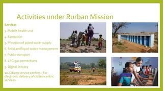 Activities under Rurban Mission
Services
3. Mobile health unit
4. Sanitation
5. Provision of piped water supply
6. Solid and liquid waste management
7. Public transport
8. LPG gas connections
9. Digital literacy
10. Citizen service centres—for
electronic delivery of citizen centric
services
 