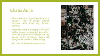 ChatiaAulia
• Chatia Aulia is a large village located in
Sonipat Tehsil of Sonipat district,
Haryana with total 463 families
residing.
• Presently, there are people of different
castes living in segregated spaces like-
The Sikh Colony only includes the sikh
people or the Schedules Castes still
living on the outskirts of the village.
• But most of the residents are Hindu.
 