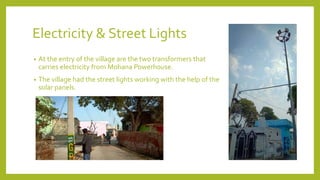 Electricity & Street Lights
• At the entry of the village are the two transformers that
carries electricity from Mohana Powerhouse.
• The village had the street lights working with the help of the
solar panels.
 