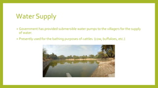 Water Supply
• Government has provided submersible water pumps to the villagers for the supply
of water.
• Presently used for the bathing purposes of cattles (cow, buffaloes, etc.)
 