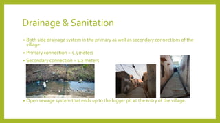 Drainage & Sanitation
• Both side drainage system in the primary as well as secondary connections of the
village.
• Primary connection = 5.5 meters
• Secondary connection = 1.2 meters
• Open sewage system that ends up to the bigger pit at the entry of the village.
 