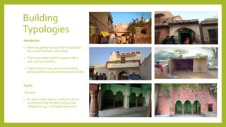 Building
Typologies
Residential
• Most are pakka houses that incorporate
the use of brackets and arches.
• There are some kachcha spaces still in
use, such as kitchens.
• Pakka houses have permanent toilets,
while kachha houses don’t have any toilet.
Public
Choupal:
• An open public space usually for all the
functions of the families living in the
village( for e.g.- marriage ceremony).
 