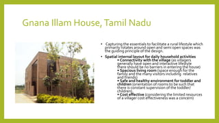 Gnana Illam House,Tamil Nadu
• Capturing the essentials to facilitate a rural lifestyle which
primarily rotates around open and semi open spaces was
the guiding principle of the design.
• Spatial internal layout for daily household activities
• Connectivity with the village (as villagers
generally have open and interactive lifestyle
there should be no barriers in entering the house)
• Spacious living room (space enough for the
family and the many visitors including relatives
and friends)
• Safe and healthy environment for toddler and
children (orientation of rooms to be such that
there is constant supervision of the toddler/
children).
• Cost effective (considering the limited resources
of a villager cost effectiveness was a concern)
 