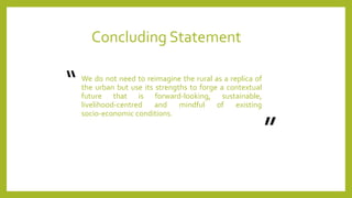 Concluding Statement
We do not need to reimagine the rural as a replica of
the urban but use its strengths to forge a contextual
future that is forward‐looking, sustainable,
livelihood‐centred and mindful of existing
socio‐economic conditions.
“
”
 