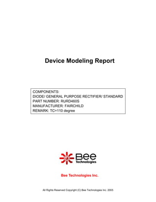 Device Modeling Report



COMPONENTS:
DIODE/ GENERAL PURPOSE RECTIFIER/ STANDARD
PART NUMBER: RURD460S
MANUFACTURER: FAIRCHILD
REMARK: TC=110 degree




                   Bee Technologies Inc.



    All Rights Reserved Copyright (C) Bee Technologies Inc. 2005
 