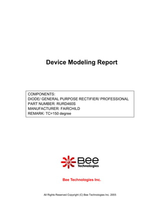 Device Modeling Report



COMPONENTS:
DIODE/ GENERAL PURPOSE RECTIFIER/ PROFESSIONAL
PART NUMBER: RURD460S
MANUFACTURER: FAIRCHILD
REMARK: TC=150 degree




                      Bee Technologies Inc.



       All Rights Reserved Copyright (C) Bee Technologies Inc. 2005
 
