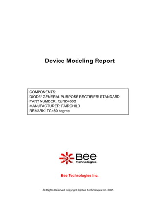 Device Modeling Report



COMPONENTS:
DIODE/ GENERAL PURPOSE RECTIFIER/ STANDARD
PART NUMBER: RURD460S
MANUFACTURER: FAIRCHILD
REMARK: TC=80 degree




                     Bee Technologies Inc.



      All Rights Reserved Copyright (C) Bee Technologies Inc. 2005
 