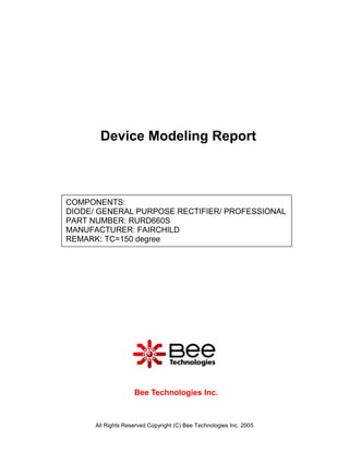 Device Modeling Report



COMPONENTS:
DIODE/ GENERAL PURPOSE RECTIFIER/ PROFESSIONAL
PART NUMBER: RURD660S
MANUFACTURER: FAIRCHILD
REMARK: TC=150 degree




                    Bee Technologies Inc.



      All Rights Reserved Copyright (C) Bee Technologies Inc. 2005
 