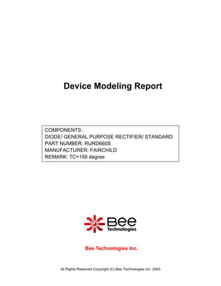 Device Modeling Report



COMPONENTS:
DIODE/ GENERAL PURPOSE RECTIFIER/ STANDARD
PART NUMBER: RURD660S
MANUFACTURER: FAIRCHILD
REMARK: TC=150 degree




                   Bee Technologies Inc.



     All Rights Reserved Copyright (C) Bee Technologies Inc. 2005
 