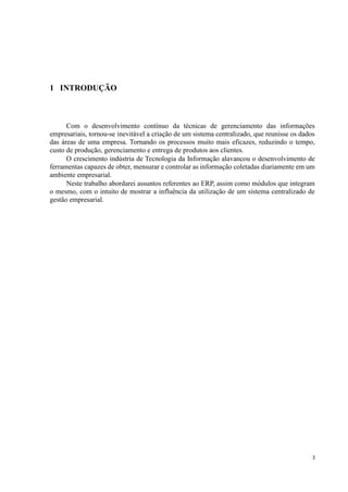 3
1 INTRODUÇÃO
Com o desenvolvimento contínuo da técnicas de gerenciamento das informações
empresariais, tornou-se inevitável a criação de um sistema centralizado, que reunisse os dados
das áreas de uma empresa. Tornando os processos muito mais eficazes, reduzindo o tempo,
custo de produção, gerenciamento e entrega de produtos aos clientes.
O crescimento indústria de Tecnologia da Informação alavancou o desenvolvimento de
ferramentas capazes de obter, mensurar e controlar as informação coletadas diariamente em um
ambiente empresarial.
Neste trabalho abordarei assuntos referentes ao ERP, assim como módulos que integram
o mesmo, com o intuito de mostrar a influência da utilização de um sistema centralizado de
gestão empresarial.
 