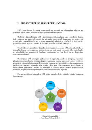 4
2 ERP (ENTERPRISE RESOURCE PLANNING)
ERP é um sistema de gestão empresarial que gerencia as informações relativas aos
processos operacionais, administrativos e gerenciais das empresas.
O objetivo de um Sistema ERP é centralizar as informações e gerir o seu fluxo durante
todo processo de desenvolvimento da atividade empresarial, integrando os setores da
organização e possibilitando aos gestores acesso ágil, eficiente e confiável às informações
gerenciais, dando suporte à tomada de decisões em todos os níveis do negócio.
Construídos sobre um banco de dados centralizado, os sistemas ERP consolidam todas as
operações de uma empresa em um único sistema, que pode residir em um servidor centralizado,
ser distribuído em unidades de hardware autônomas em rede local ou ser hospedado
remotamente via web.
Os sistemas ERP abrangem cada passo da operação, desde as compras, provisões,
planejamento, manufatura, formação de preços, contas a pagar e receber, processos contábeis,
controle de estoque, administração de contratos, venda de serviços e todos os níveis de comércio
varejista ou atacado, passando pela gestão eficaz dos relacionamentos com clientes e
fornecedores, pós-venda, análise de resultados e muitos outros fatores personalizados,
altamente adaptáveis a qualquer empresa, em qualquer ramo de negócios.
Por ser um sistema integrado o ERP utiliza módulos. Estes módulos estarão citados na
figura abaixo:
ERP
FRM
Finance
Resource
Management
MRP
Manufacturing
Resource
Planning
SCM
Supply Chain
Management
HRM
Human
Resource
Management
CRM
Custormer
Relationship
Management
Figura 1: Módulos ERP
Fonte: Renan Walenczuk, 2014
 