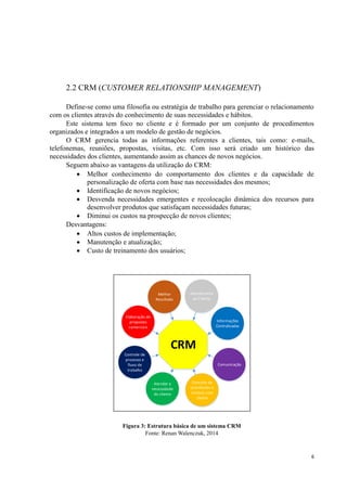 6
2.2 CRM (CUSTOMER RELATIONSHIP MANAGEMENT)
Define-se como uma filosofia ou estratégia de trabalho para gerenciar o relacionamento
com os clientes através do conhecimento de suas necessidades e hábitos.
Este sistema tem foco no cliente e é formado por um conjunto de procedimentos
organizados e integrados a um modelo de gestão de negócios.
O CRM gerencia todas as informações referentes a clientes, tais como: e-mails,
telefonemas, reuniões, propostas, visitas, etc. Com isso será criado um histórico das
necessidades dos clientes, aumentando assim as chances de novos negócios.
Seguem abaixo as vantagens da utilização do CRM:
 Melhor conhecimento do comportamento dos clientes e da capacidade de
personalização de oferta com base nas necessidades dos mesmos;
 Identificação de novos negócios;
 Desvenda necessidades emergentes e recolocação dinâmica dos recursos para
desenvolver produtos que satisfaçam necessidades futuras;
 Diminui os custos na prospecção de novos clientes;
Desvantagens:
 Altos custos de implementação;
 Manutenção e atualização;
 Custo de treinamento dos usuários;
CRM
Melhor
Resultado
Atendimento
ao Cliente
Informações
Centralizadas
Elaboração de
propostas
comerciais
Controle de
processo e
fluxo de
trabalho
Atender a
necessidade
do cliente
Controle de
ocorrências e
contato com
cliente
Comunicação
Figura 3: Estrutura básica de um sistema CRM
Fonte: Renan Walenczuk, 2014
 