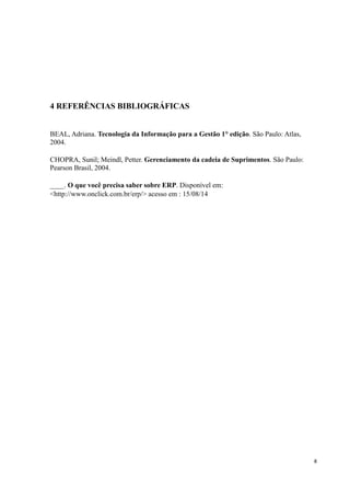 8
4 REFERÊNCIAS BIBLIOGRÁFICAS
BEAL, Adriana. Tecnologia da Informação para a Gestão 1° edição. São Paulo: Atlas,
2004.
CHOPRA, Sunil; Meindl, Petter. Gerenciamento da cadeia de Suprimentos. São Paulo:
Pearson Brasil, 2004.
____. O que você precisa saber sobre ERP. Disponível em:
<http://www.onclick.com.br/erp/> acesso em : 15/08/14
 