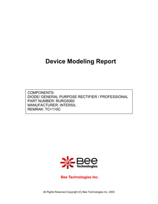 Device Modeling Report



COMPONENTS:
DIODE/ GENERAL PURPOSE RECTIFIER / PROFESSIONAL
PART NUMBER: RURG5060
MANUFACTURER: INTERSIL
REMRAK: TC=110C




                     Bee Technologies Inc.



       All Rights Reserved Copyright (C) Bee Technologies Inc. 2005
 