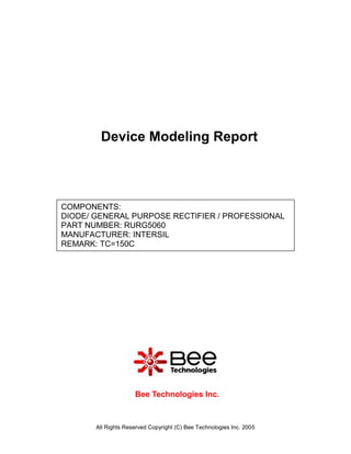 Device Modeling Report



COMPONENTS:
DIODE/ GENERAL PURPOSE RECTIFIER / PROFESSIONAL
PART NUMBER: RURG5060
MANUFACTURER: INTERSIL
REMARK: TC=150C




                     Bee Technologies Inc.



       All Rights Reserved Copyright (C) Bee Technologies Inc. 2005
 