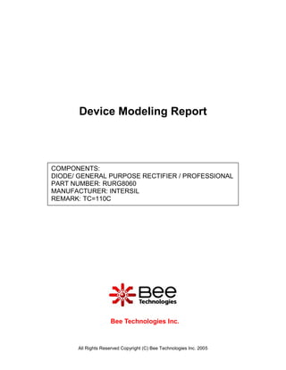 Device Modeling Report



COMPONENTS:
DIODE/ GENERAL PURPOSE RECTIFIER / PROFESSIONAL
PART NUMBER: RURG8060
MANUFACTURER: INTERSIL
REMARK: TC=110C




                    Bee Technologies Inc.



      All Rights Reserved Copyright (C) Bee Technologies Inc. 2005
 