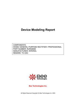 Device Modeling Report



COMPONENTS:
DIODE/ GENERAL PURPOSE RECTIFIER / PROFESSIONAL
PART NUMBER: RURG8060
MANUFACTURER: INTERSIL
REMARK: TC=25C




                     Bee Technologies Inc.



       All Rights Reserved Copyright (C) Bee Technologies Inc. 2005
 