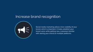 Increase brand recognition
Social media marketing allows more visibility of your
brand, which is important. It helps establish your
brand voice while getting new customers familiar
with seeing your brand on multiple platforms.
 