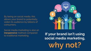 By being on social media, this
allows your brand to potentially
widen its audience by billions of
consumers.
Social media marketing is also an
inexpensive method compared
to traditional marketing.
If your brand isn’t using
social media marketing,
why not?
 