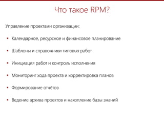 2
Что такое RPM?
Управление проектами организации:
 Календарное, ресурсное и финансовое планирование
 Шаблоны и справочники типовых работ
 Инициация работ и контроль исполнения
 Мониторинг хода проекта и корректировка планов
 Формирование отчётов
 Ведение архива проектов и накопление базы знаний
 