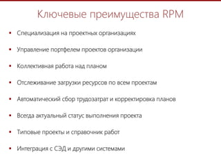 4
Ключевые преимущества RPM
 Специализация на проектных организациях
 Управление портфелем проектов организации
 Коллективная работа над планом
 Отслеживание загрузки ресурсов по всем проектам
 Автоматический сбор трудозатрат и корректировка планов
 Всегда актуальный статус выполнения проекта
 Типовые проекты и справочник работ
 Интеграция с СЭД и другими системами
 