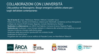 Tesi di laurea di Longo, Mellacqua, Palmieri, Pellicani, Scarpelli, Susca
Politecnico di Bari, Facoltà di Architettura, relatore prof. Martinelli; correlatrice prof.ssa Mangialardi,
Collegio dei docenti Proff. Annese, Bagnato, Consoli, Montemurro, Pastore
Realizzata in collaborazione con ARCA Sud Salento, Comune di Lecce, Regione Puglia
Realizzata per Analizzare i nuovi bisogni abitativi in relazione alle variazioni demografiche e sociali
Valutare incidenza e bisogni della fascia grigia
Analizzare delle best practice riproducibili nel contesto locale
Analizzare la città di Lecce
Progettare dei casi pilota a Lecce: edificio di Piazzale Cuneo, ex-Manifattura Tabacchi
COLLABORAZIONI CON L’UNIVERSITÀ
Città pubblica nel Mezzogiorno. Bisogni emergenti e politiche urbane per i
luoghi dell’abitare contemporaneo
avv. Sandra Zappatore, ARCA Sud Salento
 