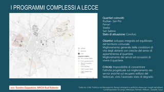I PROGRAMMI COMPLESSI A LECCE
Quartieri coinvolti:
Rudiae- San Pio
Ferrari
Stadio
San Sabino
Stato di attuazione: Conclusi.
Obiettivi: sviluppo integrato ed equilibrato
del territorio comunale
Miglioramento generale delle condizioni di
vita degli abitanti con crescita del senso di
appartenenza al quartiere
Miglioramento dei servizi ed occasioni di
vivere il quartiere.
Criticità: Impossibilità di concentrare
l'attività progettuale sul miglioramento dei
servizi anziché sul recupero edilizio del
fabbricati, visto l'avanzato stato di degrado.
Tratto da «Città Pubblica nel Mezzogiorno. Bisogni emergenti e politiche urbane per i luoghi dell’abitare
Contemporaneo» di Longo, Mellacqua, Palmieri, Pellicani , Scarpelli, Susca
avv. Sandra Zappatore, ARCA Sud Salento
 