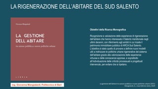LA RIGENERAZIONE DELL’ABITARE DEL SUD SALENTO
Obiettivi della Ricerca Monografica
Ricognizione e valutazione delle esperienze di rigenerazione
dell’abitare che hanno interessato il Salento meridionale negli
ultimi decenni, con riferimento agli ambiti in cui ricade il
patrimonio immobiliare pubblico di ARCA Sud Salento.
L’obiettivo è stato quello di provare a definire nuovi modelli
utili a indirizzare le politiche urbane rigenerative del sistema
dell’abitare grazie alla valorizzazione delle esperienze
virtuose e delle conoscenze apprese, e soprattutto
all’individuazione delle criticità processuali e progettuali
intervenute, per evitare che si ripetano.
La gestione dell'abitare tra azione pubblica e nuove politiche urbane (2021)
Mangialardi, G., Casa Editrice Libria, Melfi
ing. Giovanna Mangialardi, Politecnico di Bari
 