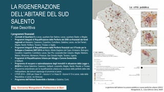 I programmi finanziati
• Contratti di Quartiere II a Lecce, quartiere San Sabino; Lecce, quartiere Stadio; e Maglie;
• Programmi Integrati di Riqualificazione delle Periferie del 2006 co-finanziati dai fondi
regionali ad Alessano; Casarano; Copertino; Cutrofiano; Galatina; Lecce, via Dei Ferrari;
Maglie; Nardò; Ruffano; Taviano; Tricase; e Veglie;
• Programmi Integrati di Riqualificazione delle Periferie finanziati con il Fondo per lo
Sviluppo e Coesione 2007-2014 ad Alezio; Alliste-Gagliano del Capo; Arnesano; Botrugno;
Cavallino; Copertino; Cutrofiano; Lecce, San Pio; Lizzanello-San Cesario; Maglie; Martano;
Matino; Minervino; Monteroni; Presicce; San Donato-Veglie; Taviano; Ugento;
• Programmi di Riqualificazione Urbana per Alloggi a Canone Sostenibile
a Gallipoli;
• Programma di recupero e razionalizzazione degli immobili in attuazione della Legge n.
80/2014 a Campi Salentina; Casarano; Gallipoli; Lizzanello; Maglie; Nardò; Racale; e Tricase;
• Programma straordinario per la riqualificazione urbana e la sicurezza delle periferie delle città
metropolitane, dei comuni capoluogo di provincia a Lecce;
• il POR 2014 – 2020 per l’Asse IV – Azione 4.1 e l’Asse IX - Azione 9.13 a Lecce, viale della
Repubblica; e Lecce, via Siracusa;
• Programma dell’Abitare Sostenibile e Solidale a Galatina; Cursi.
La gestione dell'abitare tra azione pubblica e nuove politiche urbane (2021)
Mangialardi, G., Casa Editrice Libria, Melfi
ing. Giovanna Mangialardi, Politecnico di Bari
LA RIGENERAZIONE
DELL’ABITARE DEL SUD
SALENTO
Fase Descrittiva
 