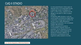 CdQ II STADIO
Le aree presentavano vistosi segni di
degrado fisico e di marginalità sociale,
in particolar modo il complesso di
E.R.P., su P.le Cuneo, costituito da 136
alloggi su sei piani f.t. oltre un piano
interrato.
Al degrado delle strutture, e ad una
scarsa qualità architettonica degli edifici
si associano, dunque gravi carenze nei
servizi a rete e nelle attrezzature
pubbliche di quartiere, mai completate
rispetto alle previsioni.
Il CdQ si propone di conferire
riconoscibilità e dignità urbana al
quartiere, con la creazione di nuove
aree di valenze urbane destinate ad
attività di interesse collettivo, di
attrazione e connessione tra gli
organismi edilizi esistenti e la città.
avv. Sandra Zappatore, ARCA Sud Salento
 