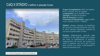 CdQ II STADIO L’edificio in piazzale Cuneo
Gruppo di progettazione: ARCA Sud salento,
Arch. E. Ampolo, Arch. M. Sgobba
Localizzazione: Lecce, Piazzale Cuneo
Tipologia: Contratto di Quartiere
Stato di attuazione: Concluso
Fonte/Linea di finanziamento: Legge 21/2001
e succ. Decreti e D.G.R. n. 1493/03.
Obiettivi: sviluppo integrato ed equilibrato
del territorio comunale attraverso una serie
di azioni nell'area interessata, costituita da
una serie di grandi edifici in linea
Ricadute: Miglioramento generale delle
condizioni di vita degli abitanti con crescita
del senso di appartenenza al quartiere,
miglioramento dei servizi ed occasioni di
vivere il quartiere, che non è più il luogo
dove dormire ma vivere, conservandolo in
salute ed avendone cura.
avv. Sandra Zappatore, ARCA Sud Salento
 