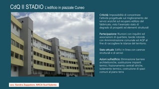 CdQ II STADIO L’edificio in piazzale Cuneo
Criticità: Impossibilità di concentrare
l'attività progettuale sul miglioramento dei
servizi anziché sul recupero edilizio del
fabbricato, visto l'avanzato stato di
degrado di prospetti ed elementi strutturali
Partecipazione: Riunioni con inquilini ed
associazioni di quartiere, tavole rotonde
con Amministrazione comunale ed AQP al
fine di raccogliere le istanze del territorio.
Stato attuale: Edifici in linea con carenze
strutturali e di servizi
Azioni sull’edificio: Eliminazione barriere
architettoniche, sostituzione impianti
termici, frazionamento centrali idriche,
isolamento termico, costruzione di spazi
comuni al piano terra
avv. Sandra Zappatore, ARCA Sud Salento
 