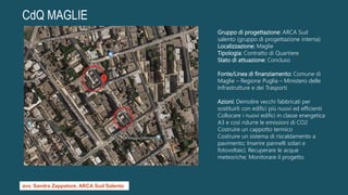 CdQ MAGLIE
Gruppo di progettazione: ARCA Sud
salento (gruppo di progettazione interna)
Localizzazione: Maglie
Tipologia: Contratto di Quartiere
Stato di attuazione: Concluso
Fonte/Linea di finanziamento: Comune di
Maglie – Regione Puglia – Ministero delle
Infrastrutture e dei Trasporti
Azioni: Demolire vecchi fabbricati per
sostituirli con edifici più nuovi ed efficienti
Collocare i nuovi edifici in classe energetica
A3 e così ridurre le emissioni di CO2
Costruire un cappotto termico
Costruire un sistema di riscaldamento a
pavimento; Inserire pannelli solari e
fotovoltaici; Recuperare le acque
meteoriche; Monitorare il progetto
avv. Sandra Zappatore, ARCA Sud Salento
 
