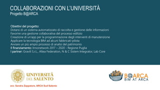 COLLABORAZIONI CON L’UNIVERSITÀ
Progetto B@ARCA
Obiettivi del progetto:
Dotarsi di un sistema automatizzato di raccolta e gestione delle informazioni
Favorire una gestione collaborativa del processo edilizio
Creazione di un’app per la programmazione degli interventi di manutenzione
Applicare la tecnologia BIM ad alcuni fabbricati-pilota
Avviare un più ampio processo di analisi del patrimonio
Il finanziamento: Innonetwork 2017 – 2020 - Regione Puglia
I partner: Gravili S.r.L., Altea Federation, N & C Sistem Integrator, Lab Core
avv. Sandra Zappatore, ARCA Sud Salento
 