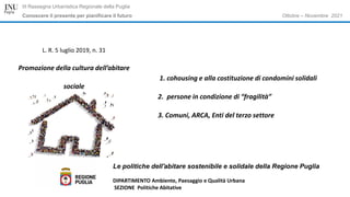 Ottobre – Novembre 2021
III Rassegna Urbanistica Regionale della Puglia
Conoscere il presente per pianificare il futuro
Le politiche dell'abitare sostenibile e solidale della Regione Puglia
DIPARTIMENTO Ambiente, Paesaggio e Qualità Urbana
SEZIONE Politiche Abitative
L. R. 5 luglio 2019, n. 31
Promozione della cultura dell’abitare
sociale
1. cohousing e alla costituzione di condomini solidali
2. persone in condizione di “fragilità”
3. Comuni, ARCA, Enti del terzo settore
 