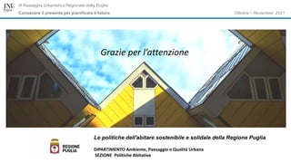 Ottobre – Novembre 2021
III Rassegna Urbanistica Regionale della Puglia
Conoscere il presente per pianificare il futuro
Le politiche dell'abitare sostenibile e solidale della Regione Puglia
DIPARTIMENTO Ambiente, Paesaggio e Qualità Urbana
SEZIONE Politiche Abitative
Grazie per l’attenzione
 